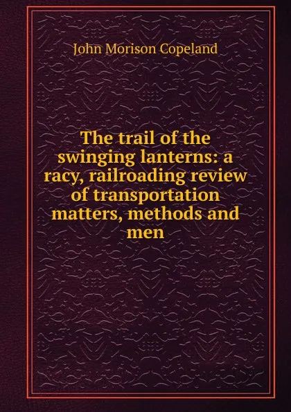 Обложка книги The trail of the swinging lanterns: a racy, railroading review of transportation matters, methods and men, John Morison Copeland