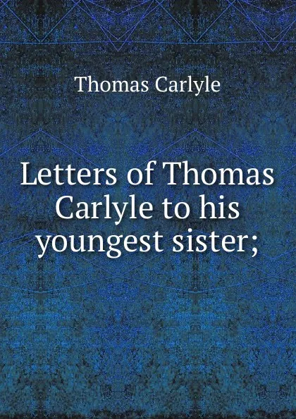 Обложка книги Letters of Thomas Carlyle to his youngest sister;, Thomas Carlyle