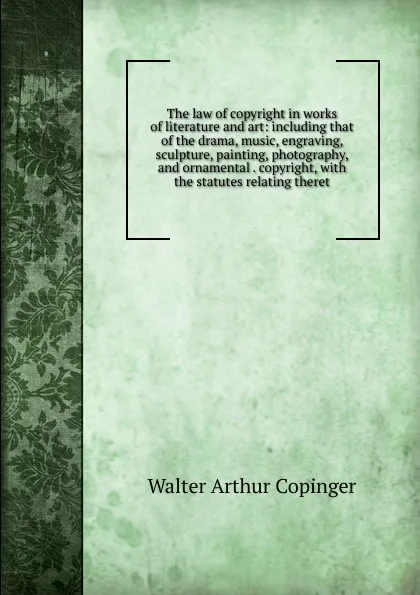 Обложка книги The law of copyright in works of literature and art: including that of the drama, music, engraving, sculpture, painting, photography, and ornamental . copyright, with the statutes relating theret, Walter Arthur Copinger