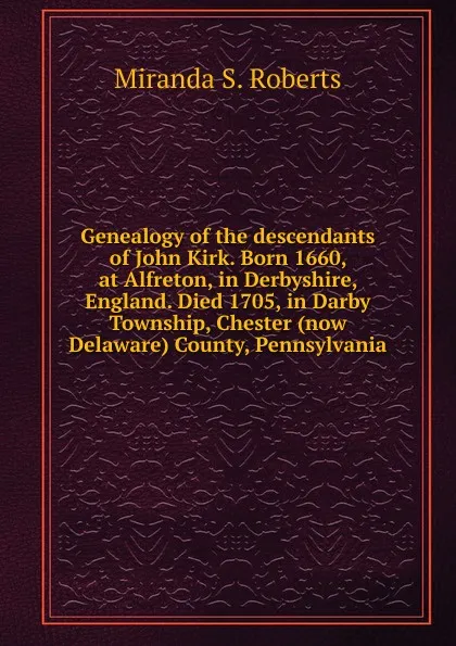 Обложка книги Genealogy of the descendants of John Kirk. Born 1660, at Alfreton, in Derbyshire, England. Died 1705, in Darby Township, Chester (now Delaware) County, Pennsylvania, Miranda S. Roberts