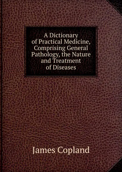 Обложка книги A Dictionary of Practical Medicine, Comprising General Pathology, the Nature and Treatment of Diseases, James Copland