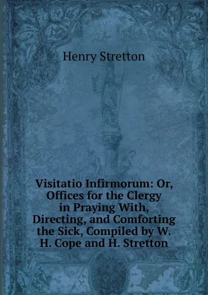 Обложка книги Visitatio Infirmorum: Or, Offices for the Clergy in Praying With, Directing, and Comforting the Sick, Compiled by W.H. Cope and H. Stretton, Henry Stretton