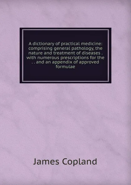 Обложка книги A dictionary of practical medicine: comprising general pathology, the nature and treatment of diseases . with numerous prescriptions for the . . and an appendix of approved formulae, James Copland