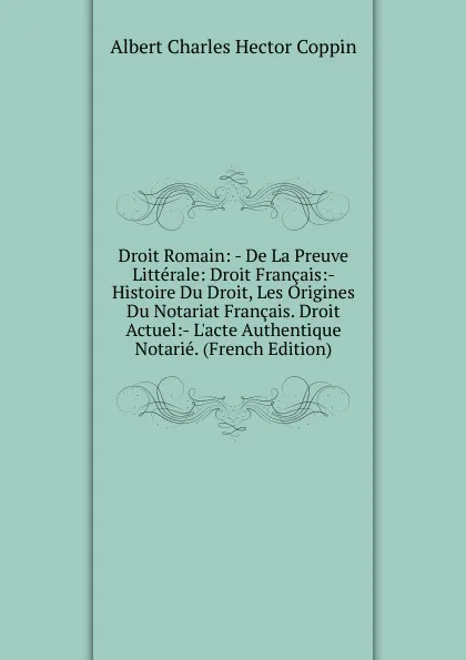 Обложка книги Droit Romain: - De La Preuve Litterale: Droit Francais:- Histoire Du Droit, Les Origines Du Notariat Francais. Droit Actuel:- L.acte Authentique Notarie. (French Edition), Albert Charles Hector Coppin