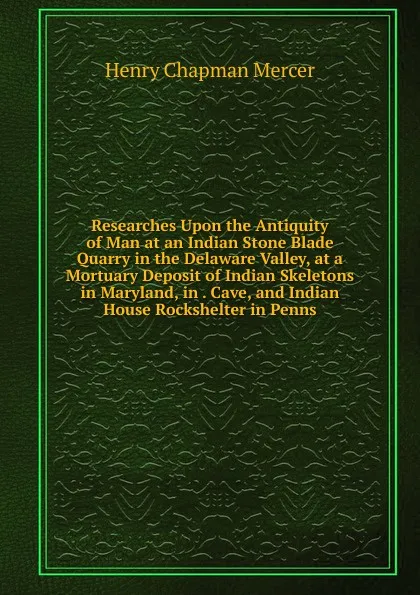 Обложка книги Researches Upon the Antiquity of Man at an Indian Stone Blade Quarry in the Delaware Valley, at a Mortuary Deposit of Indian Skeletons in Maryland, in . Cave, and Indian House Rockshelter in Penns, Henry Chapman Mercer