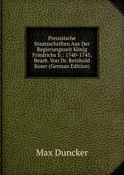 Обложка книги Preussische Staatsschriften Aus Der Regierungszeit Konig Friedrichs Ii.: 1740-1745, Bearb. Von Dr. Reinhold Koser (German Edition), Max Duncker