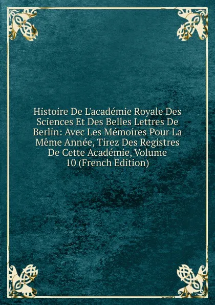 Обложка книги Histoire De L.academie Royale Des Sciences Et Des Belles Lettres De Berlin: Avec Les Memoires Pour La Meme Annee, Tirez Des Registres De Cette Academie, Volume 10 (French Edition), 