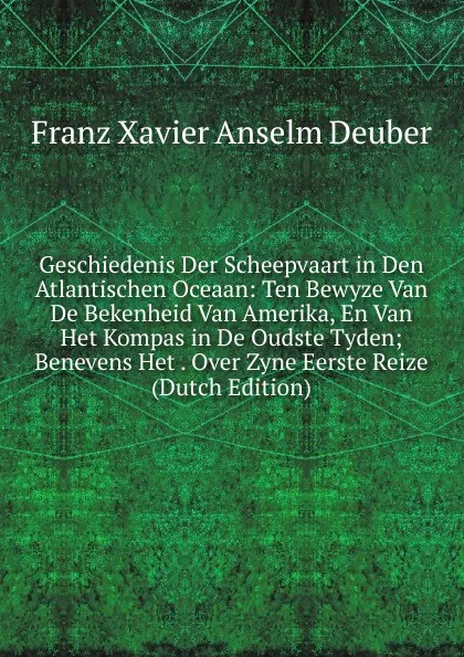 Обложка книги Geschiedenis Der Scheepvaart in Den Atlantischen Oceaan: Ten Bewyze Van De Bekenheid Van Amerika, En Van Het Kompas in De Oudste Tyden; Benevens Het . Over Zyne Eerste Reize (Dutch Edition), Franz Xavier Anselm Deuber