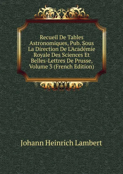 Обложка книги Recueil De Tables Astronomiques, Pub. Sous La Direction De L.Academie Royale Des Sciences Et Belles-Lettres De Prusse, Volume 3 (French Edition), Johann Heinrich Lambert