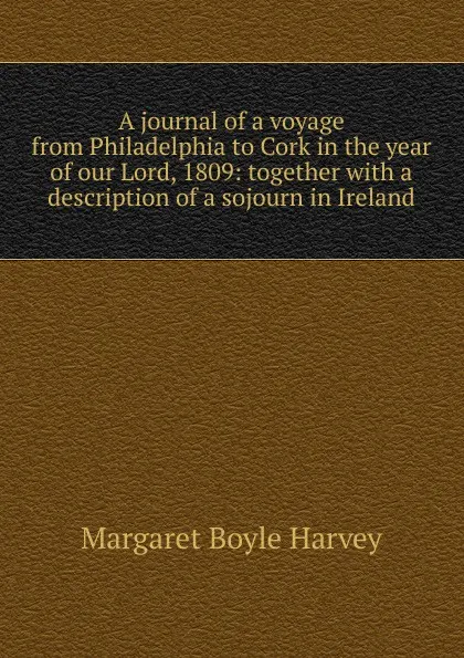 Обложка книги A journal of a voyage from Philadelphia to Cork in the year of our Lord, 1809: together with a description of a sojourn in Ireland, Margaret Boyle Harvey