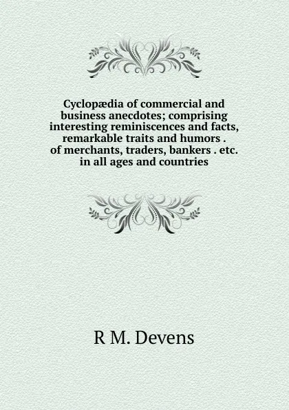 Обложка книги Cyclopaedia of commercial and business anecdotes; comprising interesting reminiscences and facts, remarkable traits and humors . of merchants, traders, bankers . etc. in all ages and countries, R.M. Devens