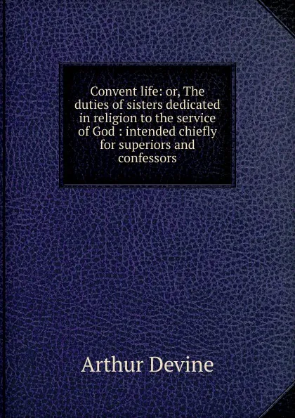 Обложка книги Convent life: or, The duties of sisters dedicated in religion to the service of God : intended chiefly for superiors and confessors, Arthur Devine