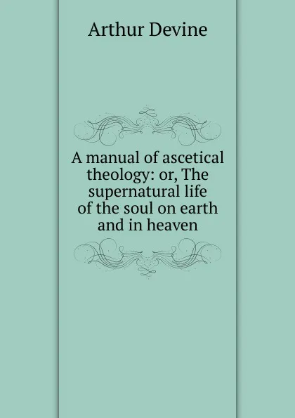 Обложка книги A manual of ascetical theology: or, The supernatural life of the soul on earth and in heaven, Arthur Devine