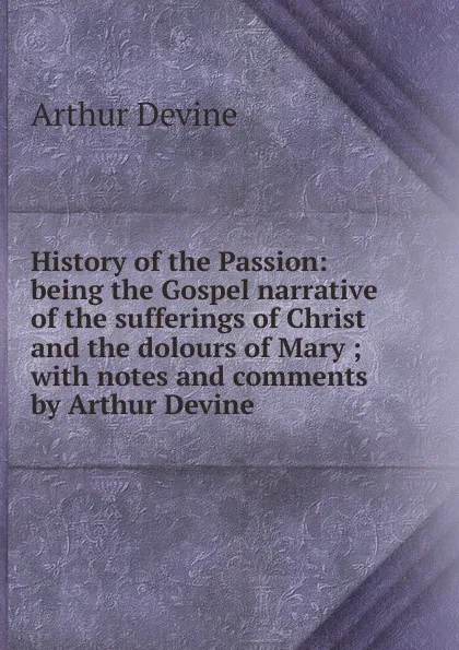 Обложка книги History of the Passion: being the Gospel narrative of the sufferings of Christ and the dolours of Mary ; with notes and comments by Arthur Devine, Arthur Devine