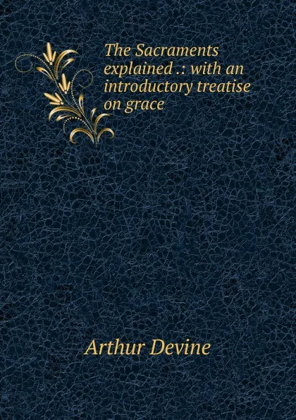 Обложка книги The Sacraments explained .: with an introductory treatise on grace, Arthur Devine