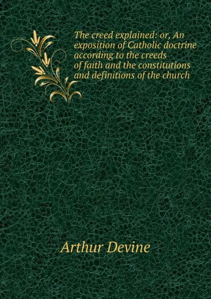 Обложка книги The creed explained: or, An exposition of Catholic doctrine according to the creeds of faith and the constitutions and definitions of the church, Arthur Devine