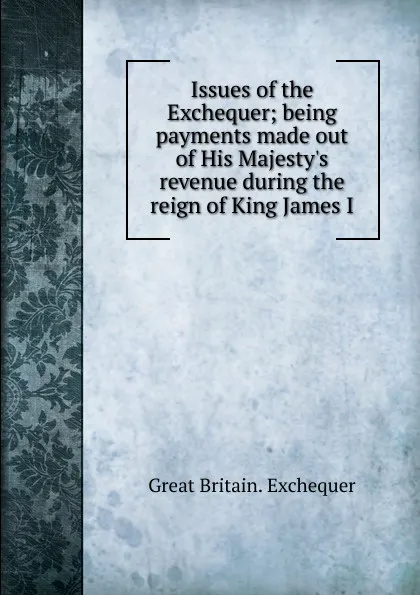 Обложка книги Issues of the Exchequer; being payments made out of His Majesty.s revenue during the reign of King James I, Great Britain. Exchequer