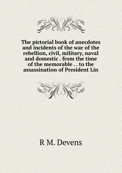 Обложка книги The pictorial book of anecdotes and incidents of the war of the rebellion, civil, military, naval and domestic . from the time of the memorable . . to the assassination of President Lin, R.M. Devens