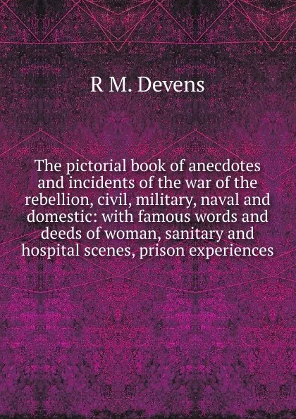 Обложка книги The pictorial book of anecdotes and incidents of the war of the rebellion, civil, military, naval and domestic: with famous words and deeds of woman, sanitary and hospital scenes, prison experiences, R.M. Devens