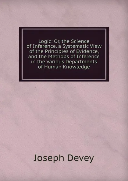 Обложка книги Logic: Or, the Science of Inference. a Systematic View of the Principles of Evidence, and the Methods of Inference in the Various Departments of Human Knowledge, Joseph Devey