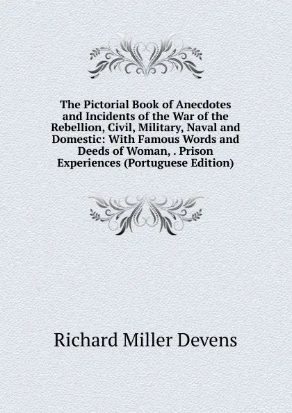 Обложка книги The Pictorial Book of Anecdotes and Incidents of the War of the Rebellion, Civil, Military, Naval and Domestic: With Famous Words and Deeds of Woman, . Prison Experiences (Portuguese Edition), R.M. Devens