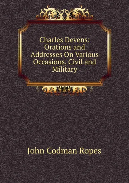 Обложка книги Charles Devens: Orations and Addresses On Various Occasions, Civil and Military, John Codman Ropes