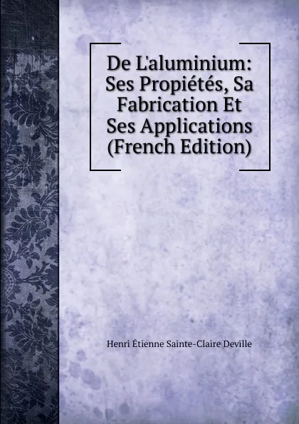 Обложка книги De L.aluminium: Ses Propietes, Sa Fabrication Et Ses Applications (French Edition), Henri Étienne Sainte-Claire Deville