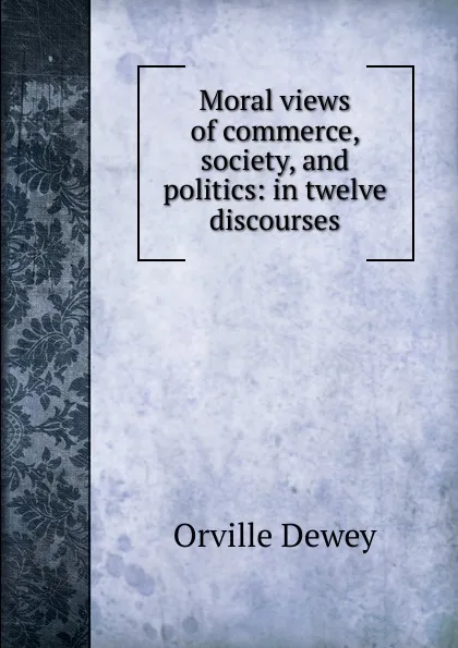 Обложка книги Moral views of commerce, society, and politics: in twelve discourses, Orville Dewey