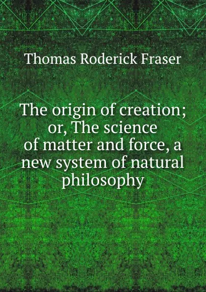 Обложка книги The origin of creation; or, The science of matter and force, a new system of natural philosophy, Thomas Roderick Fraser