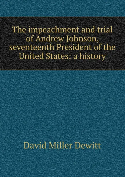 Обложка книги The impeachment and trial of Andrew Johnson, seventeenth President of the United States: a history, David Miller DeWitt