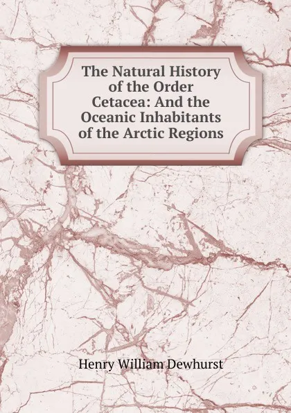 Обложка книги The Natural History of the Order Cetacea: And the Oceanic Inhabitants of the Arctic Regions, Henry William Dewhurst