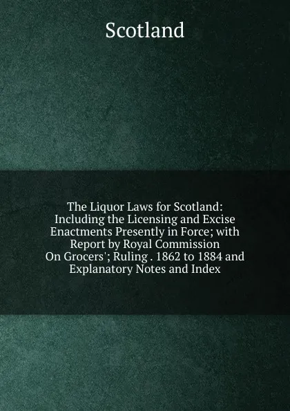 Обложка книги The Liquor Laws for Scotland: Including the Licensing and Excise Enactments Presently in Force; with Report by Royal Commission On Grocers.; Ruling . 1862 to 1884 and Explanatory Notes and Index, Scotland