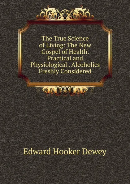 Обложка книги The True Science of Living: The New Gospel of Health. Practical and Physiological . Alcoholics Freshly Considered, Edward Hooker Dewey