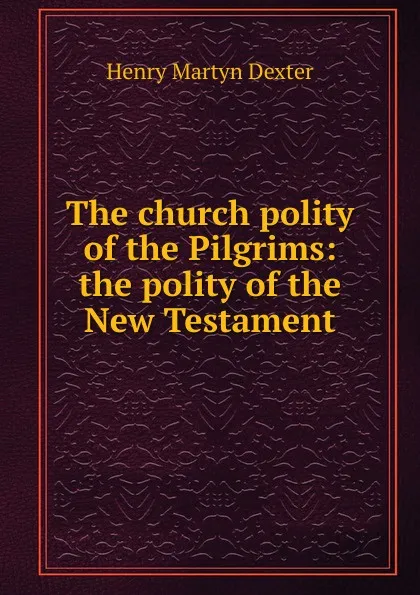 Обложка книги The church polity of the Pilgrims: the polity of the New Testament, Henry Martyn Dexter