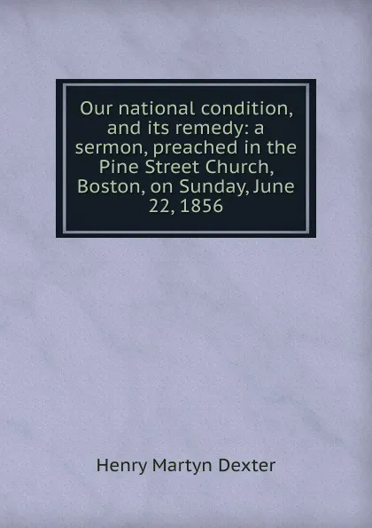 Обложка книги Our national condition, and its remedy: a sermon, preached in the Pine Street Church, Boston, on Sunday, June 22, 1856, Henry Martyn Dexter