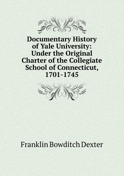 Обложка книги Documentary History of Yale University: Under the Original Charter of the Collegiate School of Connecticut, 1701-1745, Franklin Bowditch Dexter