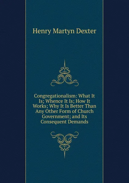 Обложка книги Congregationalism: What It Is; Whence It Is; How It Works; Why It Is Better Than Any Other Form of Church Government; and Its Consequent Demands, Henry Martyn Dexter