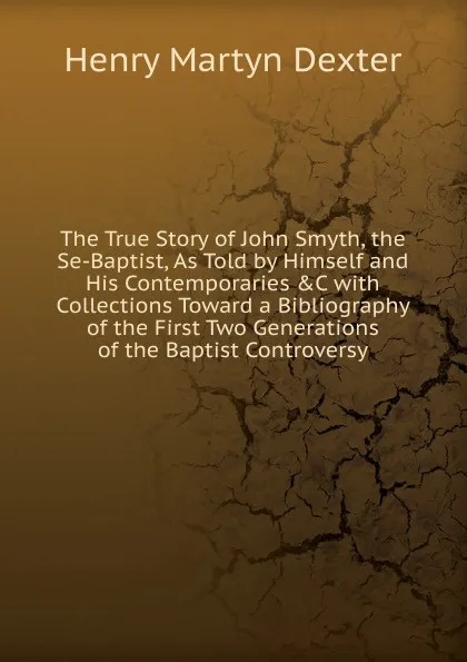 Обложка книги The True Story of John Smyth, the Se-Baptist, As Told by Himself and His Contemporaries .C with Collections Toward a Bibliography of the First Two Generations of the Baptist Controversy, Henry Martyn Dexter