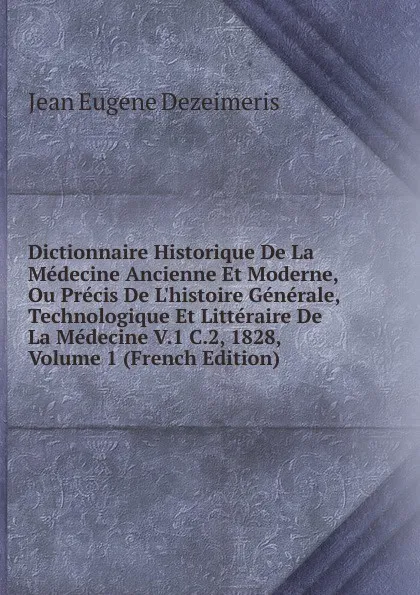 Обложка книги Dictionnaire Historique De La Medecine Ancienne Et Moderne, Ou Precis De L.histoire Generale, Technologique Et Litteraire De La Medecine V.1 C.2, 1828, Volume 1 (French Edition), Jean Eugene Dezeimeris