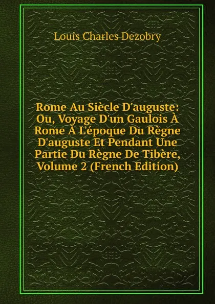 Обложка книги Rome Au Siecle D.auguste: Ou, Voyage D.un Gaulois A Rome A L.epoque Du Regne D.auguste Et Pendant Une Partie Du Regne De Tibere, Volume 2 (French Edition), Louis Charles Dezobry