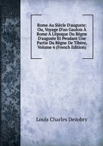 Обложка книги Rome Au Siecle D.auguste: Ou, Voyage D.un Gaulois A Rome A L.epoque Du Regne D.auguste Et Pendant Une Partie Du Regne De Tibere, Volume 4 (French Edition), Louis Charles Dezobry