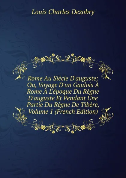 Обложка книги Rome Au Siecle D.auguste: Ou, Voyage D.un Gaulois A Rome A L.epoque Du Regne D.auguste Et Pendant Une Partie Du Regne De Tibere, Volume 1 (French Edition), Louis Charles Dezobry