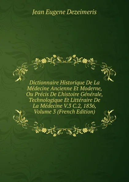 Обложка книги Dictionnaire Historique De La Medecine Ancienne Et Moderne, Ou Precis De L.histoire Generale, Technologique Et Litteraire De La Medecine V.3 C.2, 1836, Volume 3 (French Edition), Jean Eugene Dezeimeris