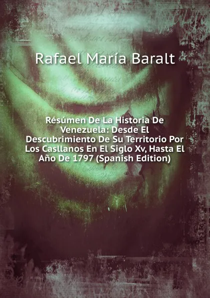 Обложка книги Resumen De La Historia De Venezuela: Desde El Descubrimiento De Su Territorio Por Los Casllanos En El Siglo Xv, Hasta El Ano De 1797 (Spanish Edition), Rafael María Baralt