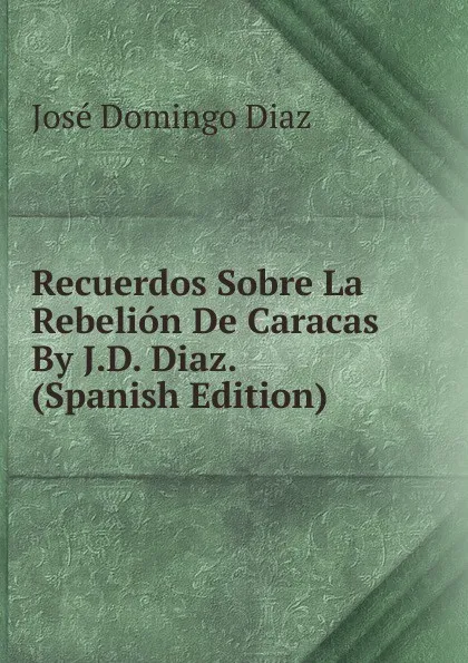 Обложка книги Recuerdos Sobre La Rebelion De Caracas By J.D. Diaz. (Spanish Edition), José Domingo Diaz