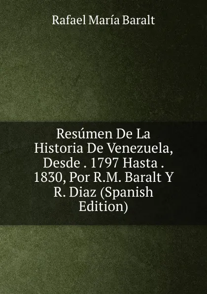 Обложка книги Resumen De La Historia De Venezuela, Desde . 1797 Hasta . 1830, Por R.M. Baralt Y R. Diaz (Spanish Edition), Rafael María Baralt