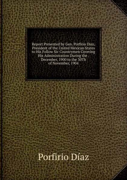 Обложка книги Report Presented by Gen. Porfirio Diaz, President of the United Mexican States to His Follow Sic Countrymen Covering His Administration During the . December, 1900 to the 30Th of November, 1904, Porfirio Díaz