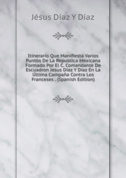 Обложка книги Itinerario Que Manifiesta Varios Puntos De La Republica Mexicana Formado Por El C. Comandante De Escuadron Jesus Diaz Y Diaz En La Ultima Campana Contra Los Franceses . (Spanish Edition), Jésus Díaz Y Díaz