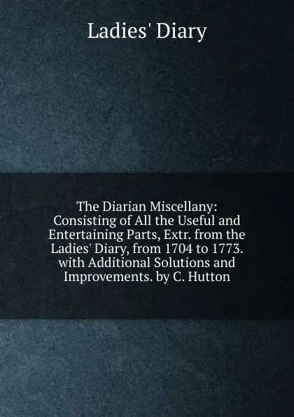 Обложка книги The Diarian Miscellany: Consisting of All the Useful and Entertaining Parts, Extr. from the Ladies. Diary, from 1704 to 1773. with Additional Solutions and Improvements. by C. Hutton, Ladies' Diary