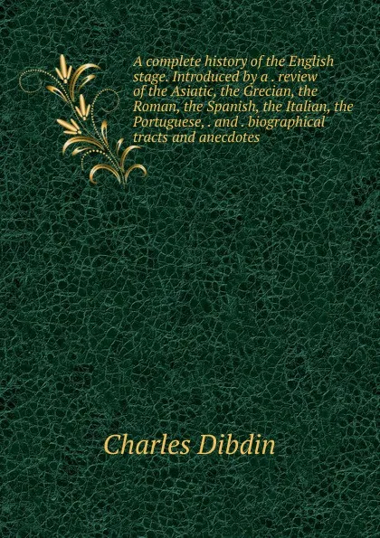 Обложка книги A complete history of the English stage. Introduced by a . review of the Asiatic, the Grecian, the Roman, the Spanish, the Italian, the Portuguese, . and . biographical tracts and anecdotes, Charles Dibdin